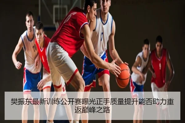 樊振东最新训练公开赛曝光正手质量提升能否助力重返巅峰之路