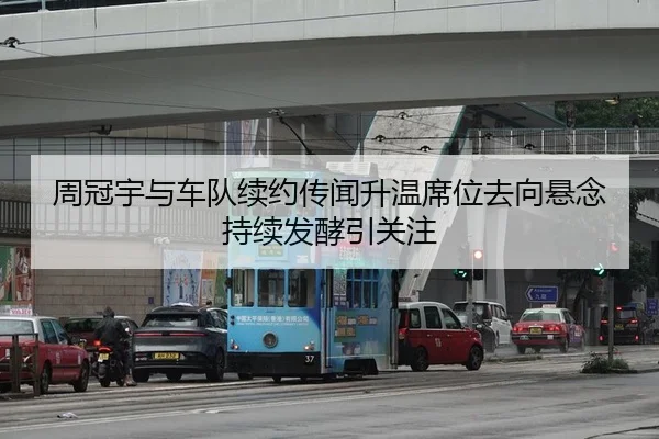 周冠宇与车队续约传闻升温席位去向悬念持续发酵引关注